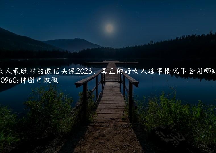 女人最旺财的微信头像2023，真正的好女人通常情况下会用哪几种图片做微/